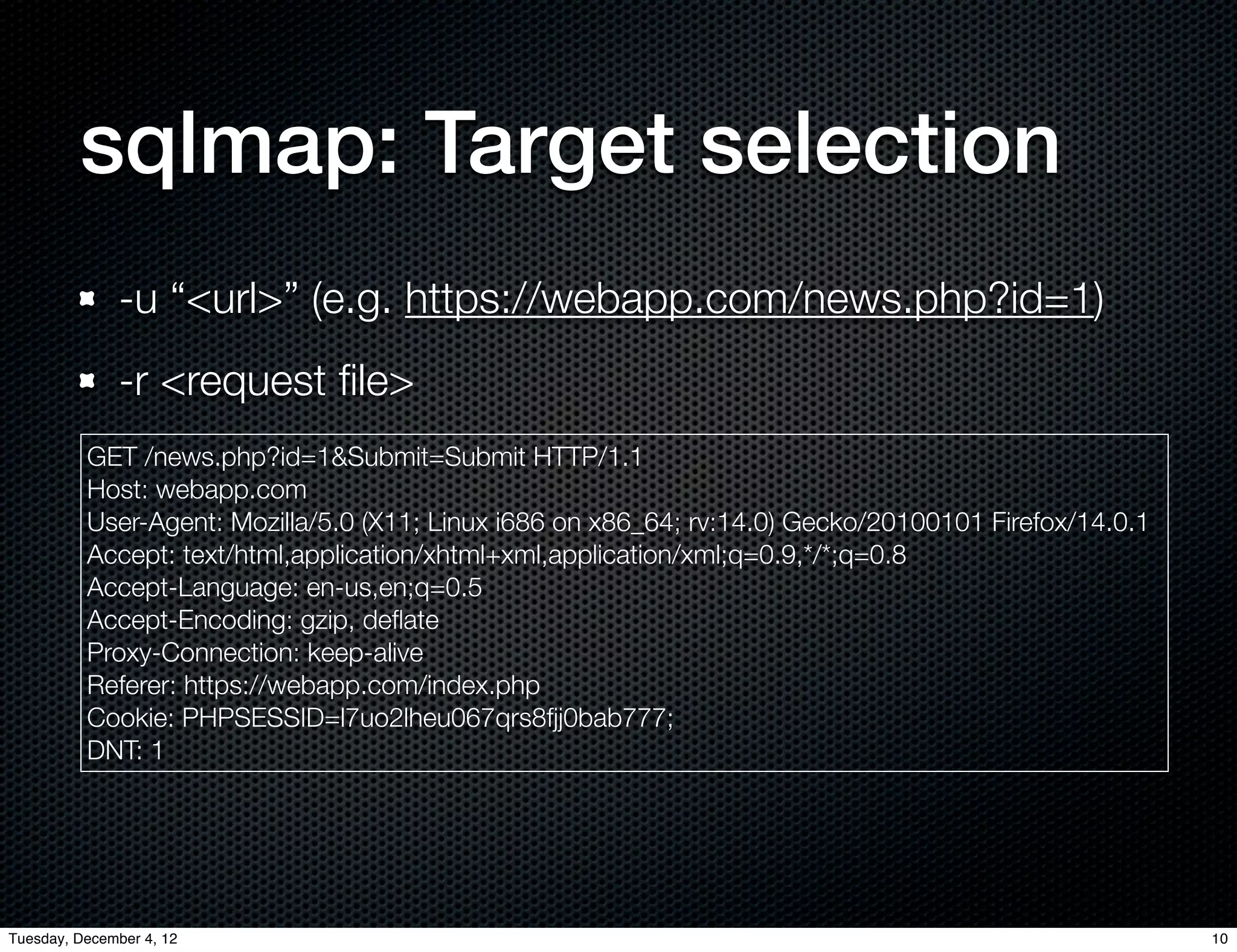 sqlmap: Target selection
              -u “<url>” (e.g. https://webapp.com/news.php?id=1)
              -r <request ﬁle>
          GET /news.php?id=1&Submit=Submit HTTP/1.1
          Host: webapp.com
          User-Agent: Mozilla/5.0 (X11; Linux i686 on x86_64; rv:14.0) Gecko/20100101 Firefox/14.0.1
          Accept: text/html,application/xhtml+xml,application/xml;q=0.9,*/*;q=0.8
          Accept-Language: en-us,en;q=0.5
          Accept-Encoding: gzip, deﬂate
          Proxy-Connection: keep-alive
          Referer: https://webapp.com/index.php
          Cookie: PHPSESSID=l7uo2lheu067qrs8fjj0bab777;
          DNT: 1




Tuesday, December 4, 12                                                                                10
 