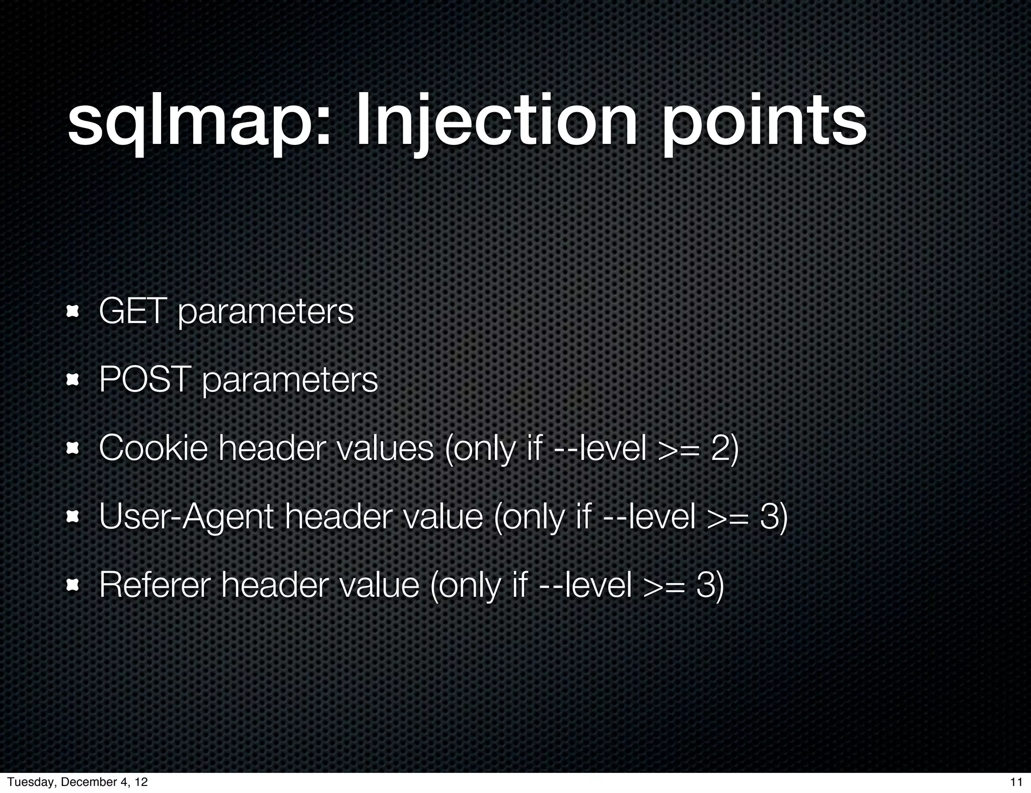 sqlmap: Injection points

              GET parameters
              POST parameters
              Cookie header values (only if --level >= 2)
              User-Agent header value (only if --level >= 3)
              Referer header value (only if --level >= 3)




Tuesday, December 4, 12                                        11
 