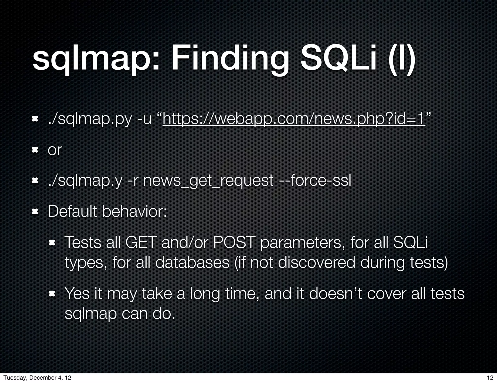 sqlmap: Finding SQLi (I)
              ./sqlmap.py -u “https://webapp.com/news.php?id=1”
              or
              ./sqlmap.y -r news_get_request --force-ssl
              Default behavior:
                    Tests all GET and/or POST parameters, for all SQLi
                    types, for all databases (if not discovered during tests)
                    Yes it may take a long time, and it doesn’t cover all tests
                    sqlmap can do.


Tuesday, December 4, 12                                                           12
 