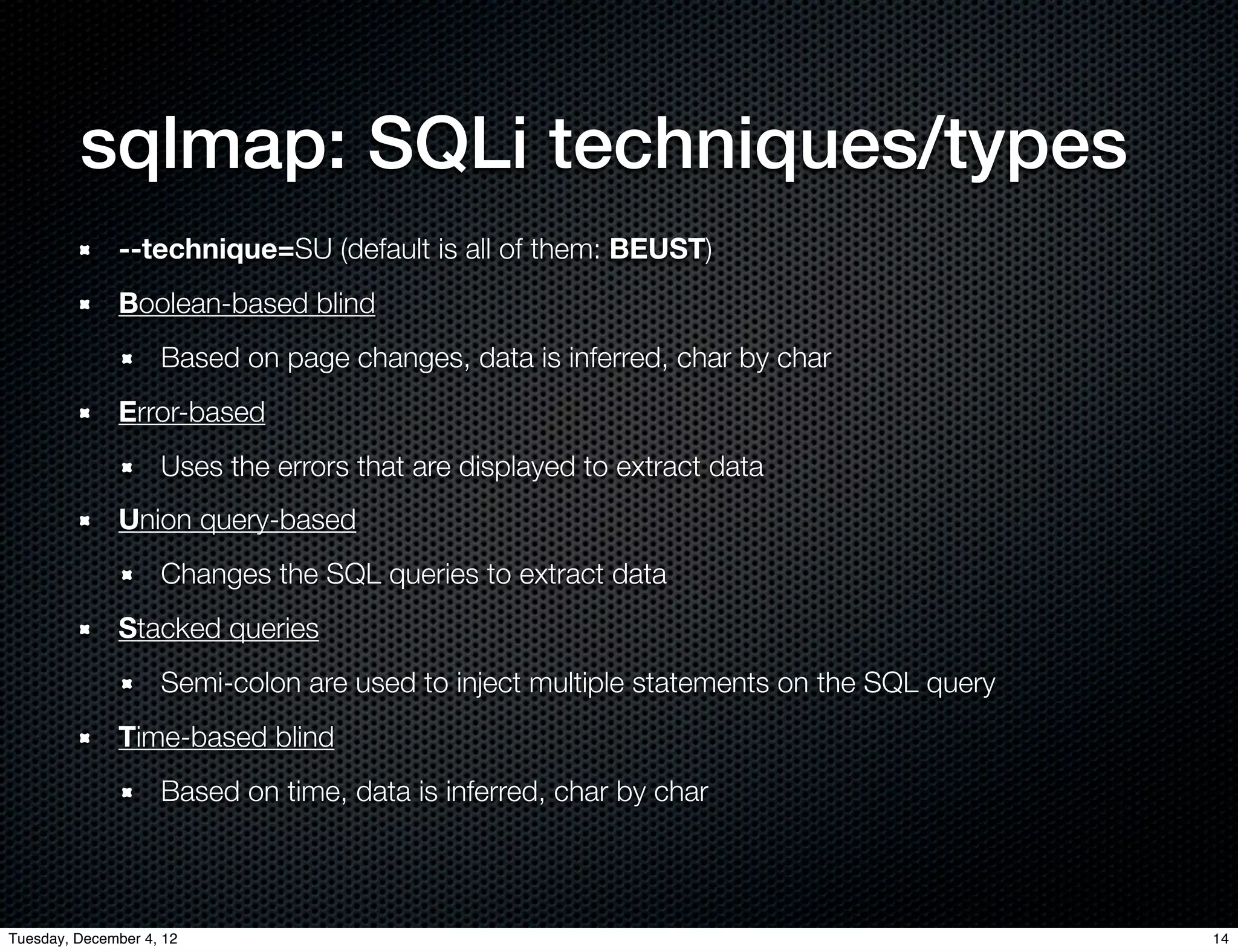 sqlmap: SQLi techniques/types
              --technique=SU (default is all of them: BEUST)
              Boolean-based blind
                    Based on page changes, data is inferred, char by char
              Error-based
                    Uses the errors that are displayed to extract data
              Union query-based
                    Changes the SQL queries to extract data
              Stacked queries
                    Semi-colon are used to inject multiple statements on the SQL query
              Time-based blind
                    Based on time, data is inferred, char by char



Tuesday, December 4, 12                                                                  14
 