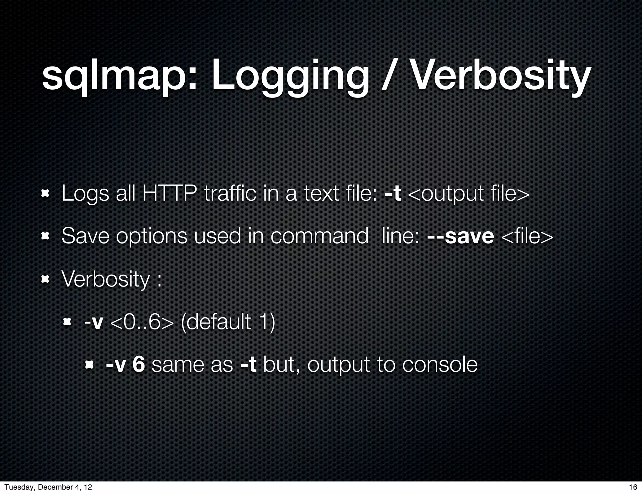 sqlmap: Logging / Verbosity

              Logs all HTTP trafﬁc in a text ﬁle: -t <output ﬁle>
              Save options used in command line: --save <ﬁle>
              Verbosity :
                    -v <0..6> (default 1)
                          -v 6 same as -t but, output to console




Tuesday, December 4, 12                                             16
 