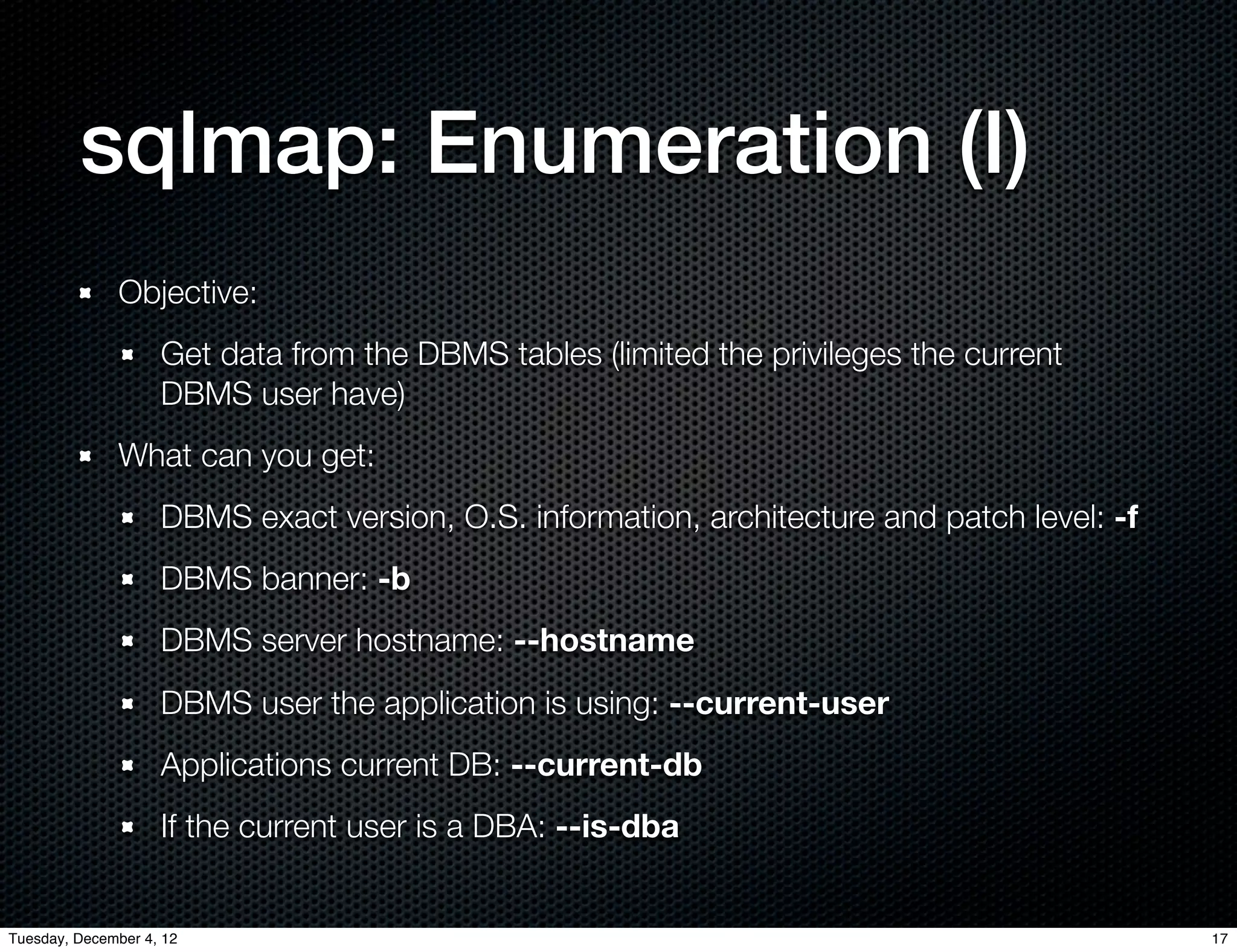 sqlmap: Enumeration (I)
              Objective:
                    Get data from the DBMS tables (limited the privileges the current
                    DBMS user have)
              What can you get:
                    DBMS exact version, O.S. information, architecture and patch level: -f
                    DBMS banner: -b
                    DBMS server hostname: --hostname
                    DBMS user the application is using: --current-user
                    Applications current DB: --current-db
                    If the current user is a DBA: --is-dba


Tuesday, December 4, 12                                                                      17
 