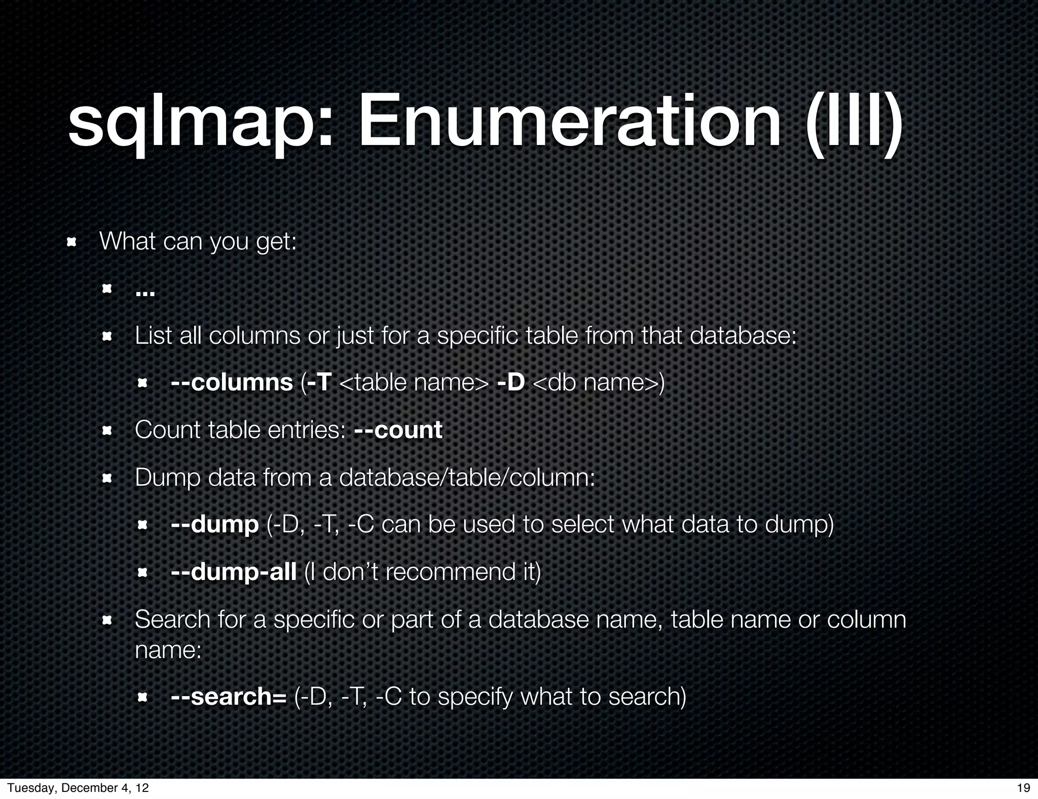 sqlmap: Enumeration (III)
              What can you get:
                    ...
                    List all columns or just for a speciﬁc table from that database:
                          --columns (-T <table name> -D <db name>)
                    Count table entries: --count
                    Dump data from a database/table/column:
                          --dump (-D, -T, -C can be used to select what data to dump)
                          --dump-all (I don’t recommend it)
                    Search for a speciﬁc or part of a database name, table name or column
                    name:
                          --search= (-D, -T, -C to specify what to search)


Tuesday, December 4, 12                                                                     19
 