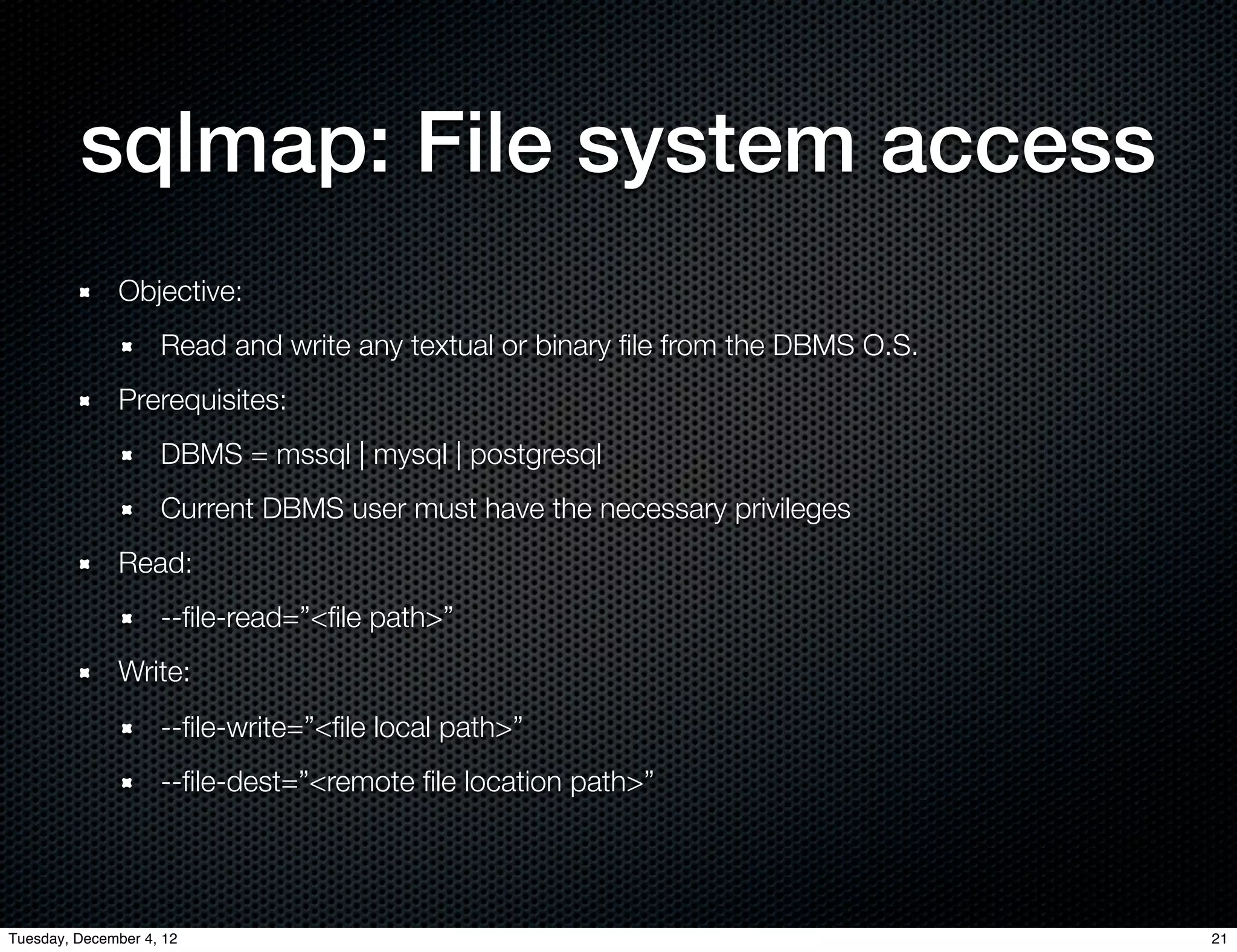 sqlmap: File system access
              Objective:
                    Read and write any textual or binary ﬁle from the DBMS O.S.
              Prerequisites:
                    DBMS = mssql | mysql | postgresql
                    Current DBMS user must have the necessary privileges
              Read:
                    --ﬁle-read=”<ﬁle path>”
              Write:
                    --ﬁle-write=”<ﬁle local path>”
                    --ﬁle-dest=”<remote ﬁle location path>”




Tuesday, December 4, 12                                                           21
 