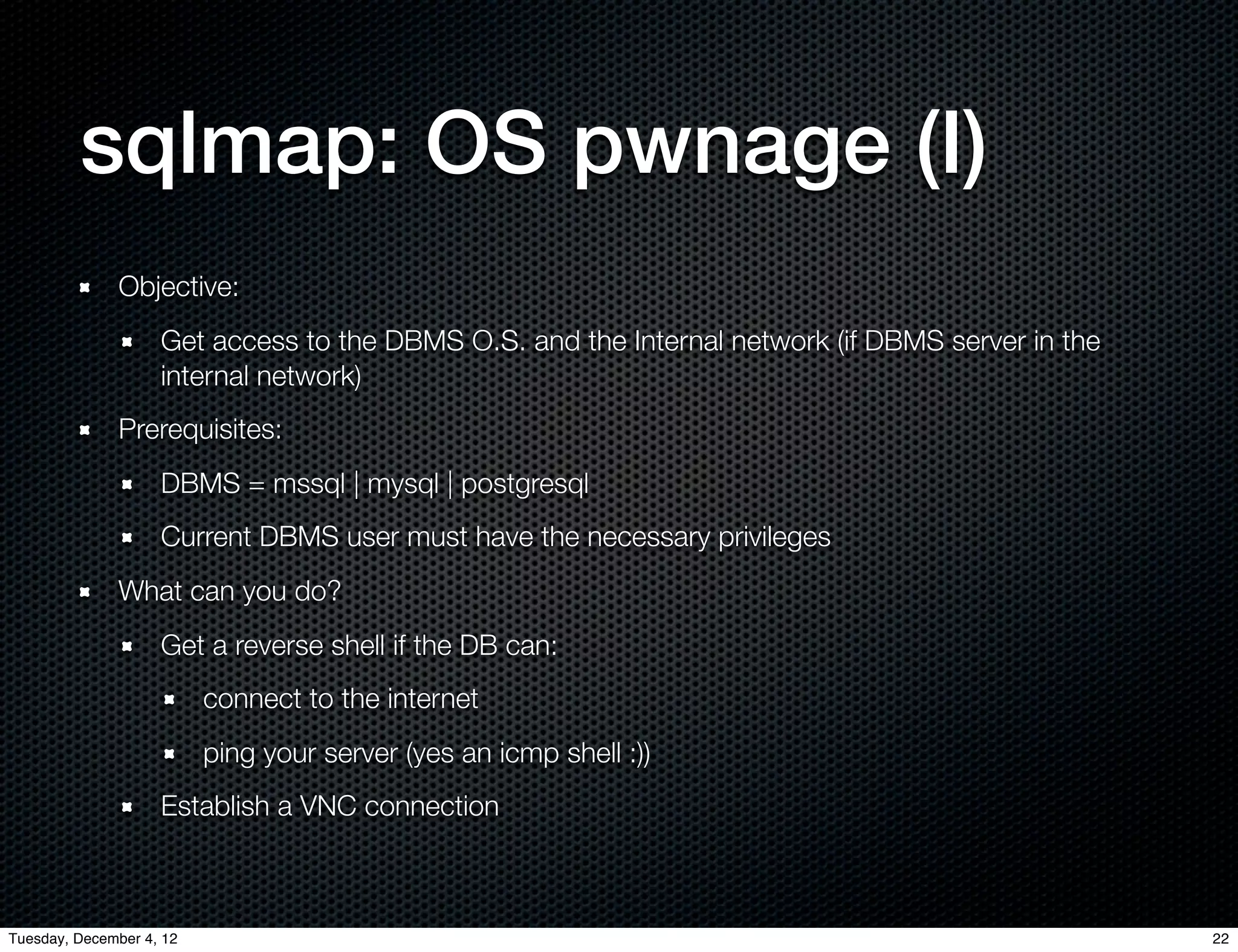 sqlmap: OS pwnage (I)
              Objective:
                    Get access to the DBMS O.S. and the Internal network (if DBMS server in the
                    internal network)
              Prerequisites:
                    DBMS = mssql | mysql | postgresql
                    Current DBMS user must have the necessary privileges
              What can you do?
                    Get a reverse shell if the DB can:
                          connect to the internet
                          ping your server (yes an icmp shell :))
                    Establish a VNC connection



Tuesday, December 4, 12                                                                           22
 