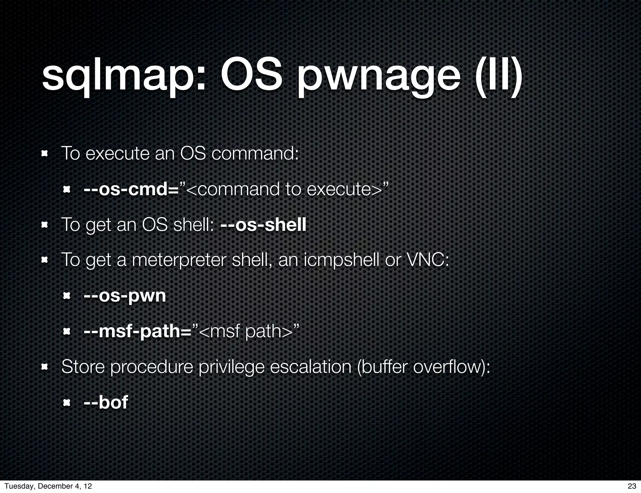 sqlmap: OS pwnage (II)
              To execute an OS command:
                    --os-cmd=”<command to execute>”
              To get an OS shell: --os-shell
              To get a meterpreter shell, an icmpshell or VNC:
                    --os-pwn
                    --msf-path=”<msf path>”
              Store procedure privilege escalation (buffer overﬂow):
                    --bof



Tuesday, December 4, 12                                                23
 