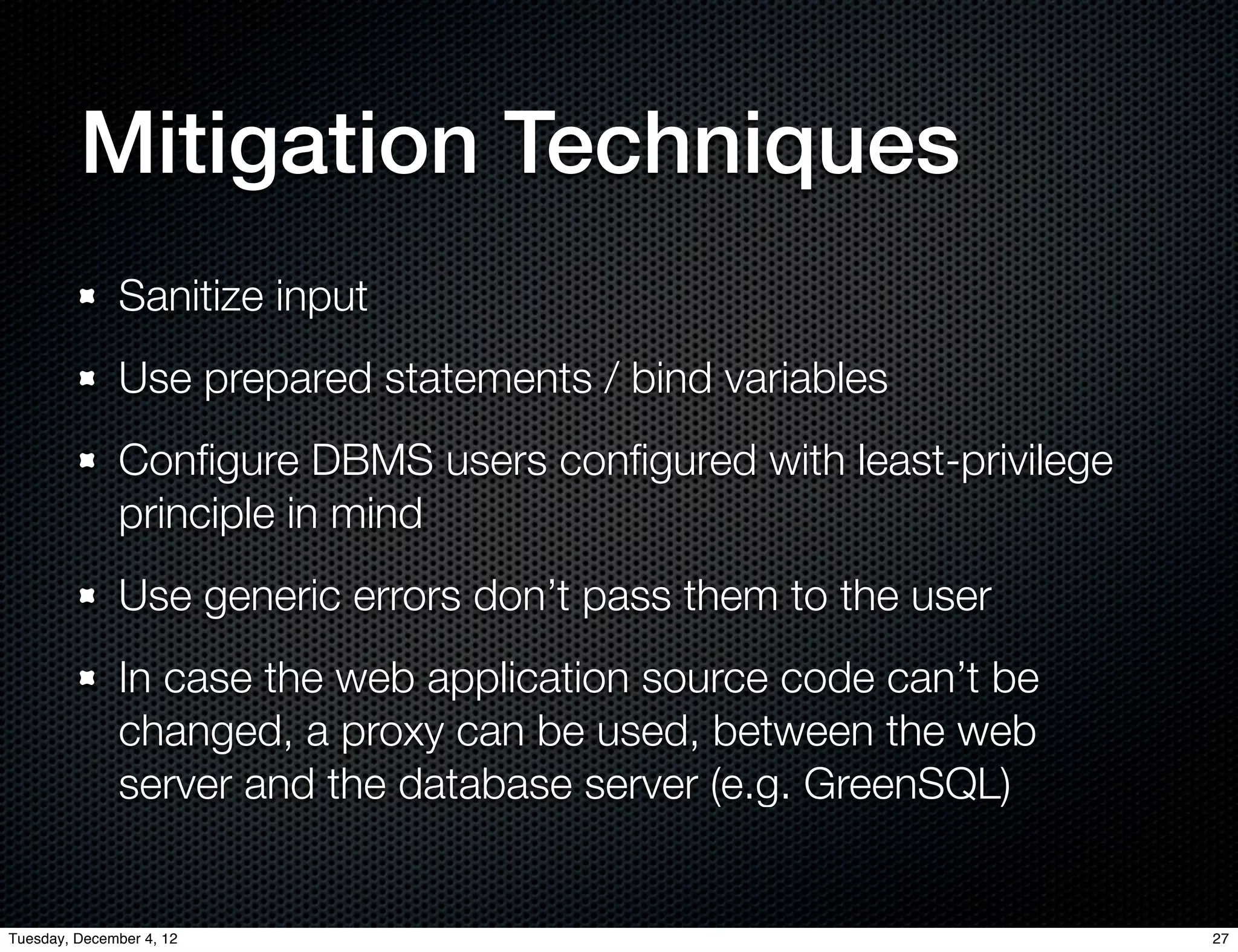Mitigation Techniques
              Sanitize input
              Use prepared statements / bind variables
              Conﬁgure DBMS users conﬁgured with least-privilege
              principle in mind
              Use generic errors don’t pass them to the user
              In case the web application source code can’t be
              changed, a proxy can be used, between the web
              server and the database server (e.g. GreenSQL)


Tuesday, December 4, 12                                            27
 
