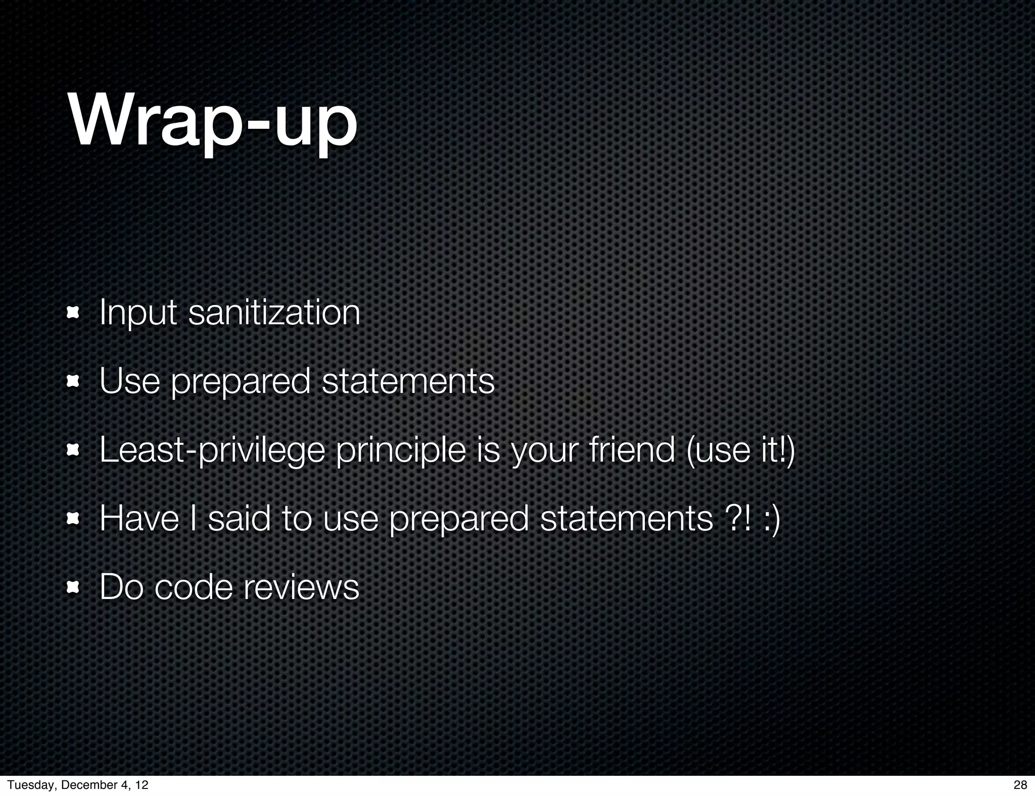 Wrap-up

              Input sanitization
              Use prepared statements
              Least-privilege principle is your friend (use it!)
              Have I said to use prepared statements ?! :)
              Do code reviews




Tuesday, December 4, 12                                            28
 