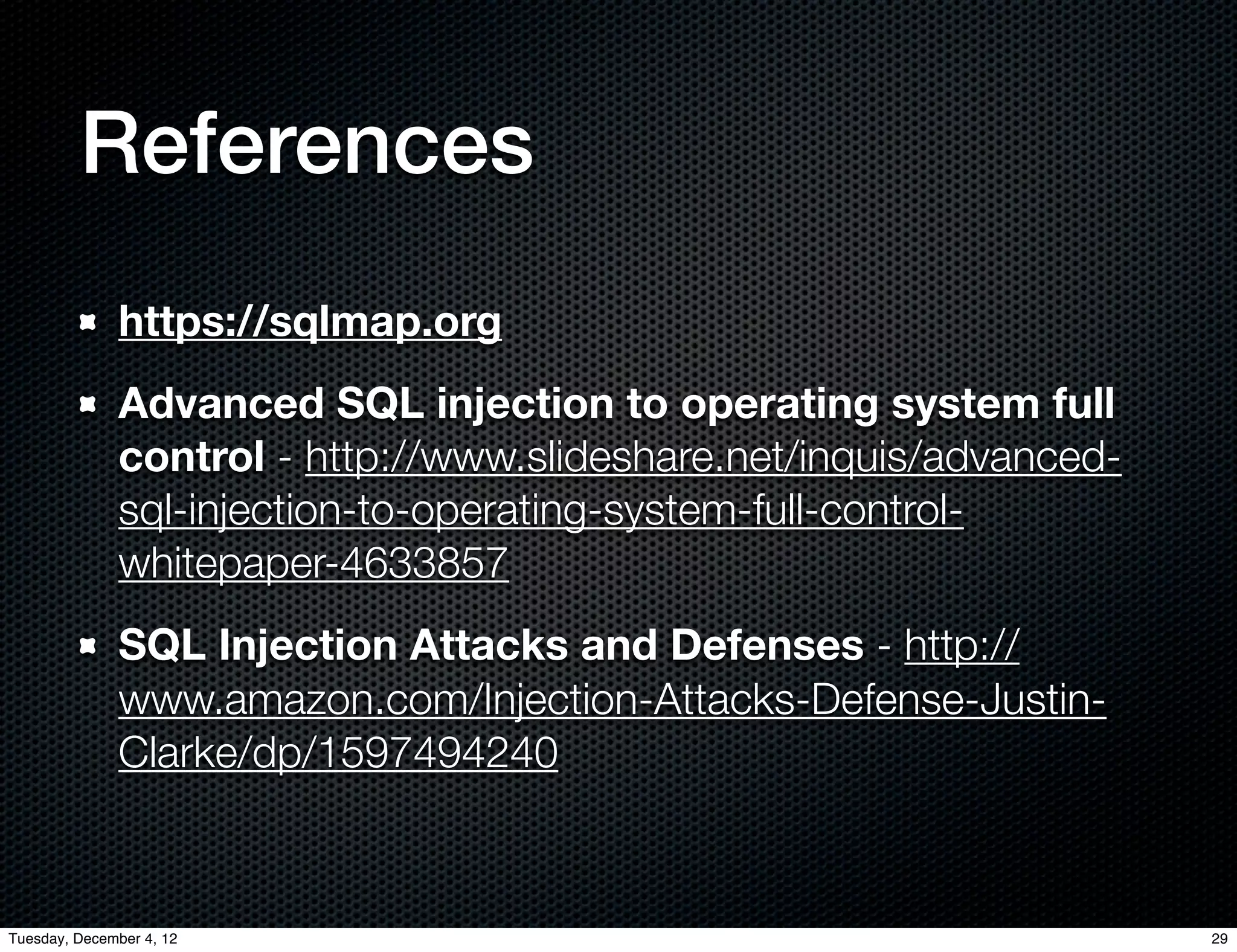 References
              https://sqlmap.org
              Advanced SQL injection to operating system full
              control - http://www.slideshare.net/inquis/advanced-
              sql-injection-to-operating-system-full-control-
              whitepaper-4633857
              SQL Injection Attacks and Defenses - http://
              www.amazon.com/Injection-Attacks-Defense-Justin-
              Clarke/dp/1597494240



Tuesday, December 4, 12                                              29
 
