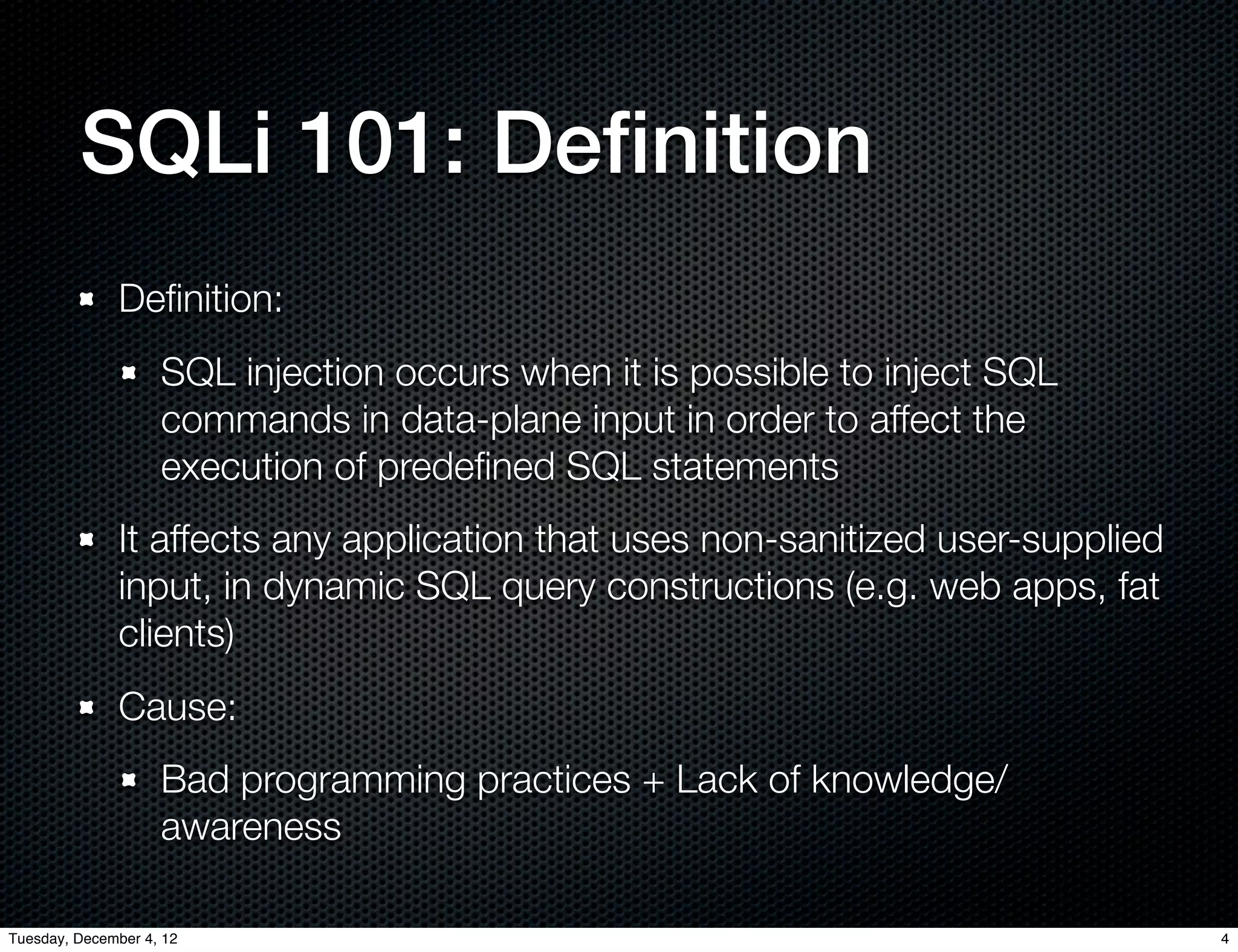 SQLi 101: Deﬁnition
              Deﬁnition:
                    SQL injection occurs when it is possible to inject SQL
                    commands in data-plane input in order to affect the
                    execution of predeﬁned SQL statements
              It affects any application that uses non-sanitized user-supplied
              input, in dynamic SQL query constructions (e.g. web apps, fat
              clients)
              Cause:
                    Bad programming practices + Lack of knowledge/
                    awareness

Tuesday, December 4, 12                                                          4
 