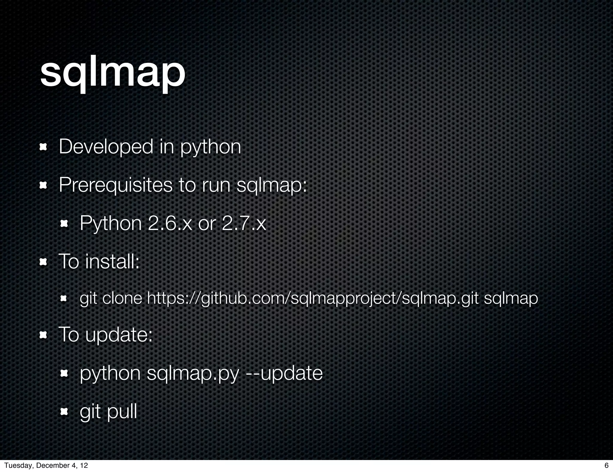 sqlmap
              Developed in python
              Prerequisites to run sqlmap:
                    Python 2.6.x or 2.7.x
              To install:
                    git clone https://github.com/sqlmapproject/sqlmap.git sqlmap

              To update:
                    python sqlmap.py --update
                    git pull

Tuesday, December 4, 12                                                            6
 