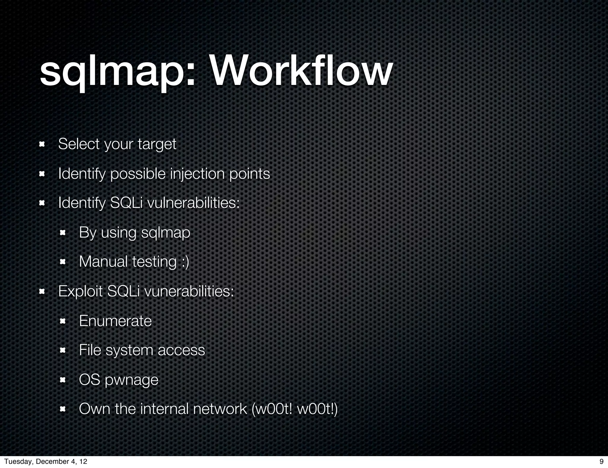 sqlmap: Workﬂow
              Select your target
              Identify possible injection points
              Identify SQLi vulnerabilities:
                    By using sqlmap
                    Manual testing :)
              Exploit SQLi vunerabilities:
                    Enumerate
                    File system access
                    OS pwnage
                    Own the internal network (w00t! w00t!)


Tuesday, December 4, 12                                      9
 