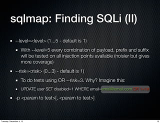 sqlmap: Finding SQLi (II)
              --level=<level> (1...5 - default is 1)
                    With --level=5 every combination of payload, preﬁx and sufﬁx
                    will be tested on all injection points available (noisier but gives
                    more coverage)
              --risk=<risk> (0...3) - default is 1)
                    To do tests using OR --risk=3. Why? Imagine this:
                    UPDATE user SET disabled=1 WHERE email=email@email.com OR 1=1#

              -p <param to test>[, <param to test>]



Tuesday, December 4, 12                                                                   13
 
