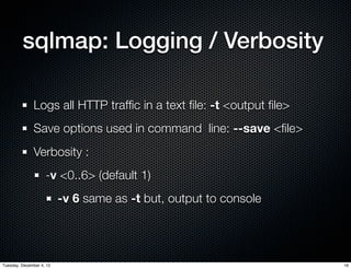 sqlmap: Logging / Verbosity

              Logs all HTTP trafﬁc in a text ﬁle: -t <output ﬁle>
              Save options used in command line: --save <ﬁle>
              Verbosity :
                    -v <0..6> (default 1)
                          -v 6 same as -t but, output to console




Tuesday, December 4, 12                                             16
 