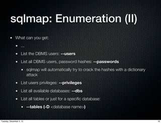 sqlmap: Enumeration (II)
              What can you get:
                    ...
                    List the DBMS users: --users
                    List all DBMS users, password hashes: --passwords
                          sqlmap will automatically try to crack the hashes with a dictionary
                          attack
                    List users privileges: --privileges
                    List all available databases: --dbs
                    List all tables or just for a speciﬁc database:
                          --tables (-D <database name>)


Tuesday, December 4, 12                                                                         18
 
