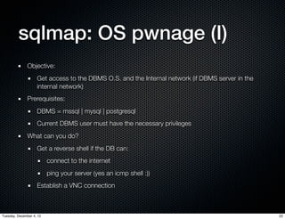 sqlmap: OS pwnage (I)
              Objective:
                    Get access to the DBMS O.S. and the Internal network (if DBMS server in the
                    internal network)
              Prerequisites:
                    DBMS = mssql | mysql | postgresql
                    Current DBMS user must have the necessary privileges
              What can you do?
                    Get a reverse shell if the DB can:
                          connect to the internet
                          ping your server (yes an icmp shell :))
                    Establish a VNC connection



Tuesday, December 4, 12                                                                           22
 