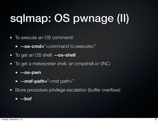sqlmap: OS pwnage (II)
              To execute an OS command:
                    --os-cmd=”<command to execute>”
              To get an OS shell: --os-shell
              To get a meterpreter shell, an icmpshell or VNC:
                    --os-pwn
                    --msf-path=”<msf path>”
              Store procedure privilege escalation (buffer overﬂow):
                    --bof



Tuesday, December 4, 12                                                23
 