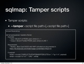 sqlmap: Tamper scripts
              Tamper scripts:
                    --tamper <script ﬁle path>[,<script ﬁle path>]
          tamper/bluecoat.py

          def tamper(payload, headers=None):
            Example:
                * Input: SELECT id FROM users where id = 1
                * Output: SELECT%09id FROM users where id LIKE 1

              Requirement:
                * MySQL, Blue Coat SGOS with WAF activated as documented in
                https://kb.bluecoat.com/index?page=content&id=FAQ2147

              if payload:
                  retVal = re.sub(r"(?i)(SELECT|UPDATE|INSERT|DELETE)s+", r"g<1>t", payload)
                  retVal = re.sub(r"s*=s*", " LIKE ", retVal)


Tuesday, December 4, 12                                                                           24
 