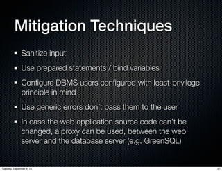 Mitigation Techniques
              Sanitize input
              Use prepared statements / bind variables
              Conﬁgure DBMS users conﬁgured with least-privilege
              principle in mind
              Use generic errors don’t pass them to the user
              In case the web application source code can’t be
              changed, a proxy can be used, between the web
              server and the database server (e.g. GreenSQL)


Tuesday, December 4, 12                                            27
 