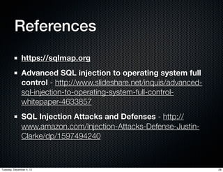References
              https://sqlmap.org
              Advanced SQL injection to operating system full
              control - http://www.slideshare.net/inquis/advanced-
              sql-injection-to-operating-system-full-control-
              whitepaper-4633857
              SQL Injection Attacks and Defenses - http://
              www.amazon.com/Injection-Attacks-Defense-Justin-
              Clarke/dp/1597494240



Tuesday, December 4, 12                                              29
 