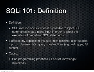 SQLi 101: Deﬁnition
              Deﬁnition:
                    SQL injection occurs when it is possible to inject SQL
                    commands in data-plane input in order to affect the
                    execution of predeﬁned SQL statements
              It affects any application that uses non-sanitized user-supplied
              input, in dynamic SQL query constructions (e.g. web apps, fat
              clients)
              Cause:
                    Bad programming practices + Lack of knowledge/
                    awareness

Tuesday, December 4, 12                                                          4
 