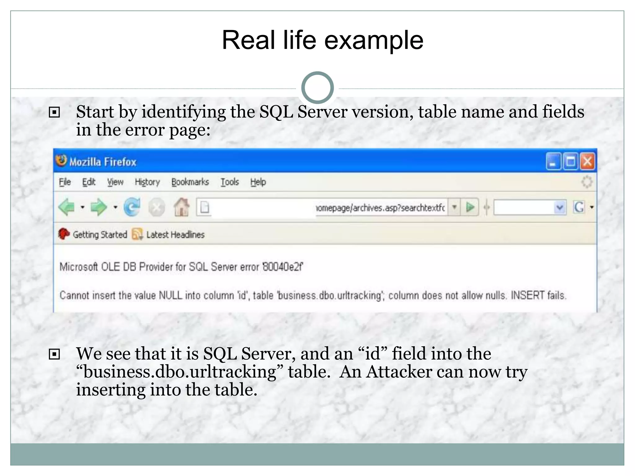 Real life example
 Start by identifying the SQL Server version, table name and fields
in the error page:
 We see that it is SQL Server, and an “id” field into the
“business.dbo.urltracking” table. An Attacker can now try
inserting into the table.
 