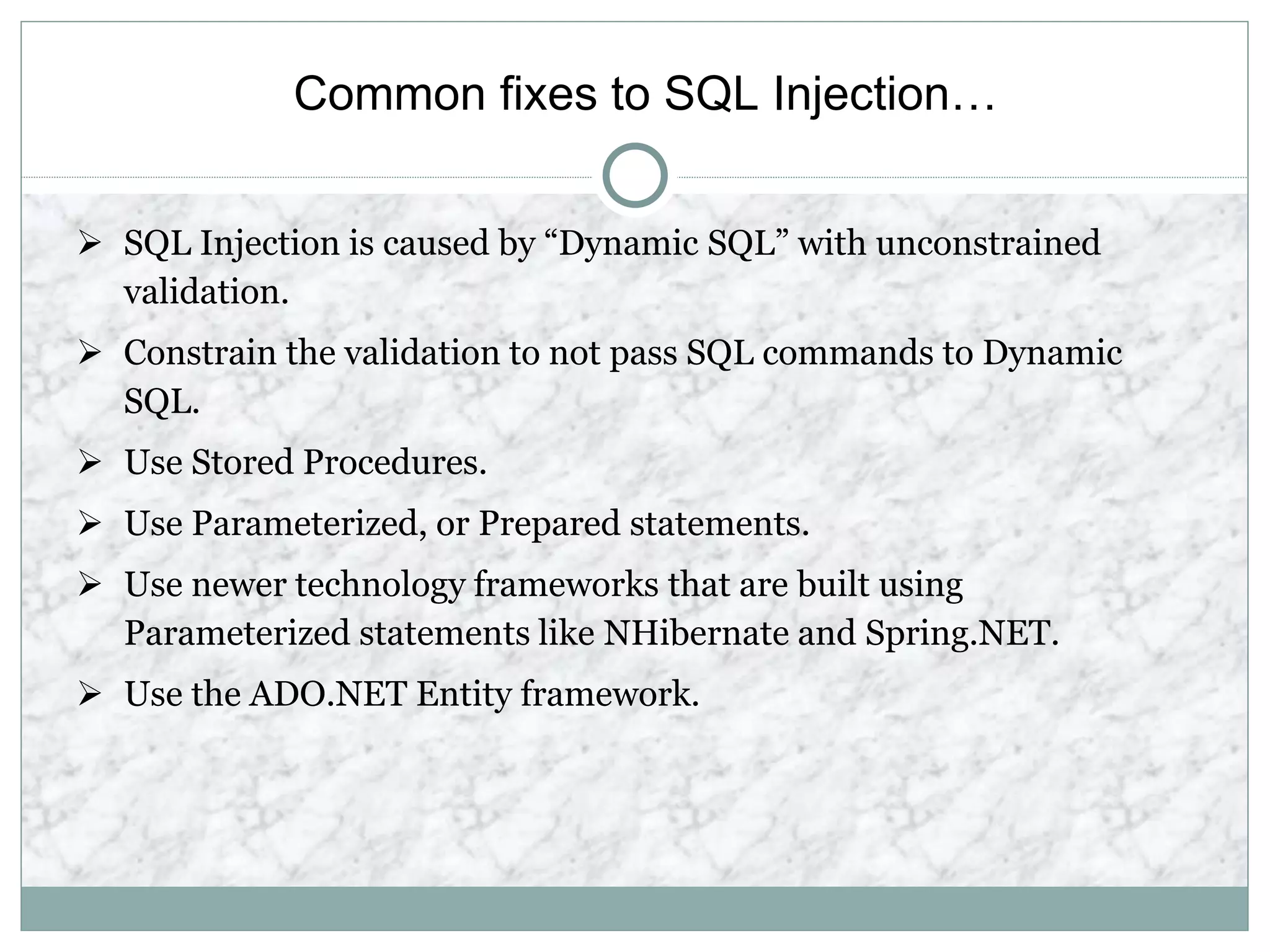 Common fixes to SQL Injection…
 SQL Injection is caused by “Dynamic SQL” with unconstrained
validation.
 Constrain the validation to not pass SQL commands to Dynamic
SQL.
 Use Stored Procedures.
 Use Parameterized, or Prepared statements.
 Use newer technology frameworks that are built using
Parameterized statements like NHibernate and Spring.NET.
 Use the ADO.NET Entity framework.
 