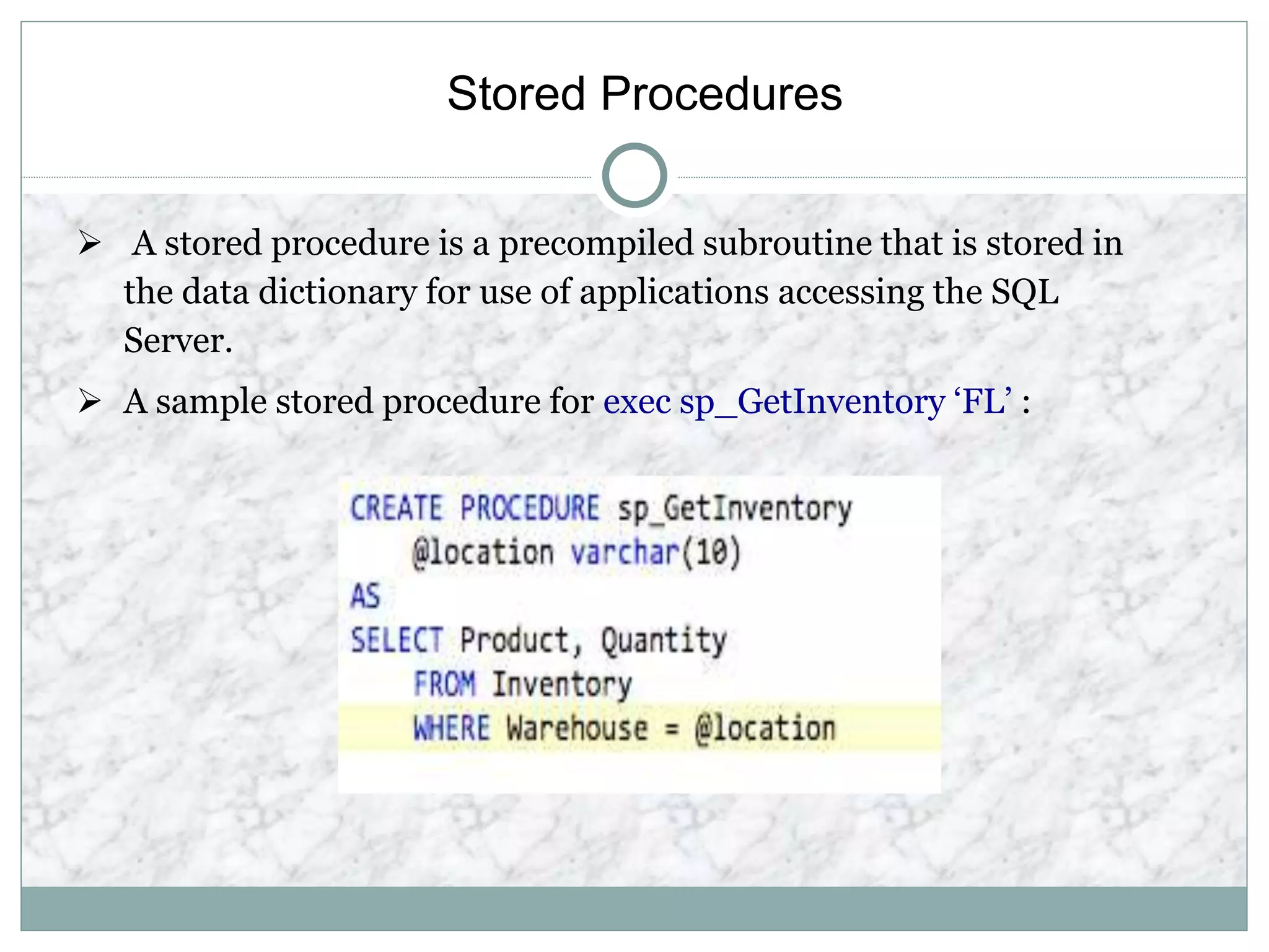 Stored Procedures
 A stored procedure is a precompiled subroutine that is stored in
the data dictionary for use of applications accessing the SQL
Server.
 A sample stored procedure for exec sp_GetInventory ‘FL’ :
 