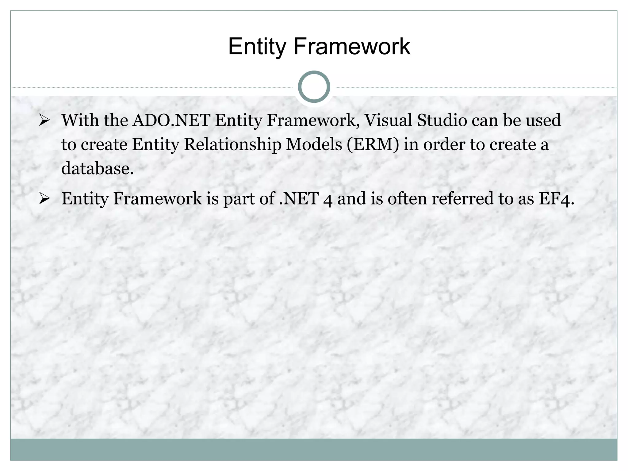 Entity Framework
 With the ADO.NET Entity Framework, Visual Studio can be used
to create Entity Relationship Models (ERM) in order to create a
database.
 Entity Framework is part of .NET 4 and is often referred to as EF4.
 