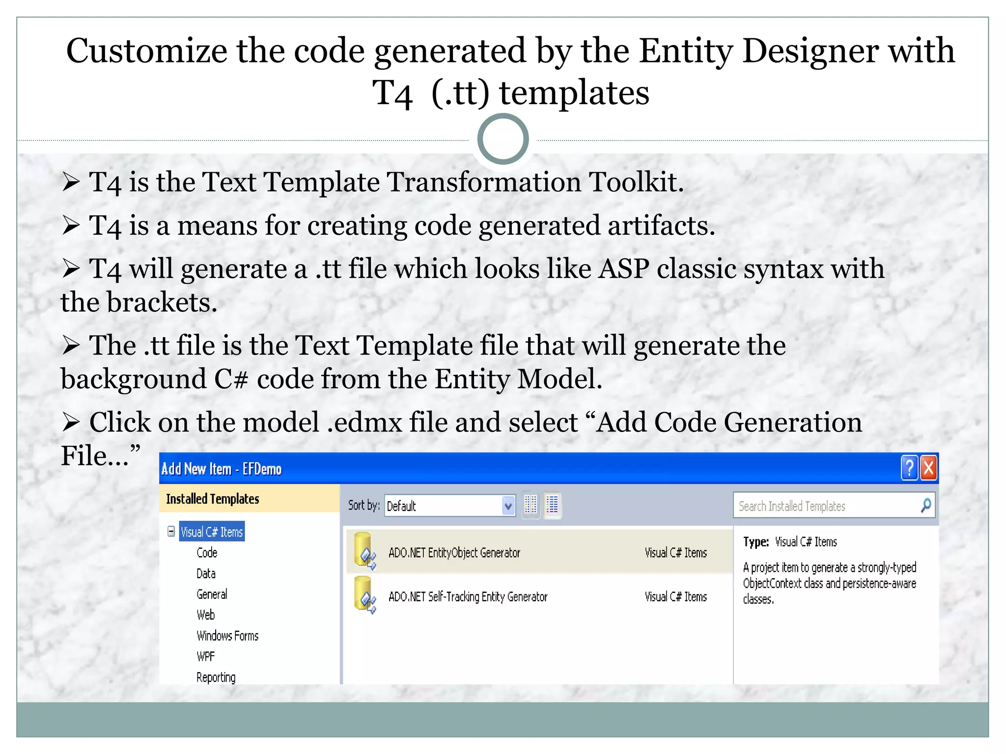 Customize the code generated by the Entity Designer with
T4 (.tt) templates
 T4 is the Text Template Transformation Toolkit.
 T4 is a means for creating code generated artifacts.
 T4 will generate a .tt file which looks like ASP classic syntax with
the brackets.
 The .tt file is the Text Template file that will generate the
background C# code from the Entity Model.
 Click on the model .edmx file and select “Add Code Generation
File…”
 