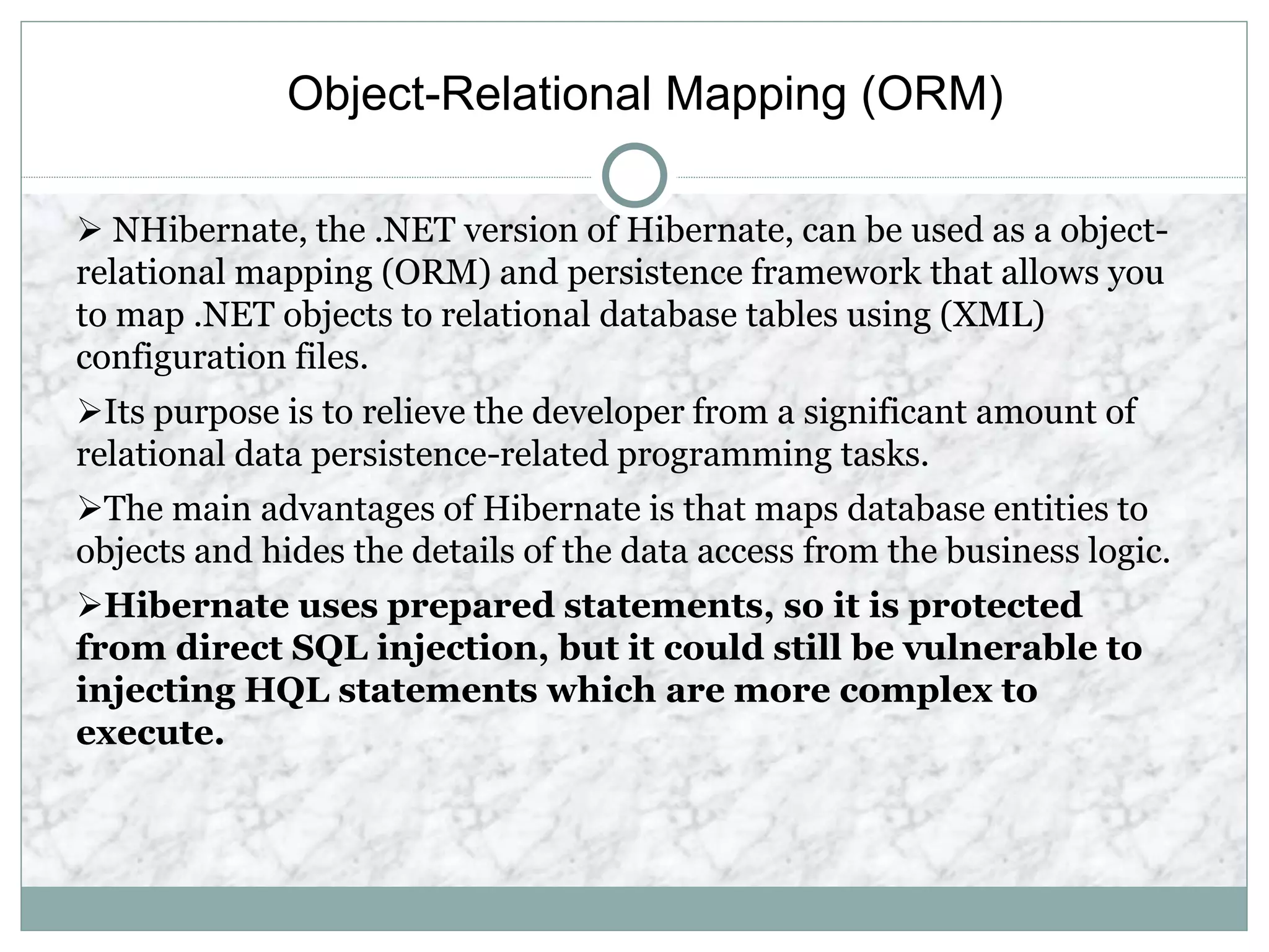 Object-Relational Mapping (ORM)
 NHibernate, the .NET version of Hibernate, can be used as a object-
relational mapping (ORM) and persistence framework that allows you
to map .NET objects to relational database tables using (XML)
configuration files.
Its purpose is to relieve the developer from a significant amount of
relational data persistence-related programming tasks.
The main advantages of Hibernate is that maps database entities to
objects and hides the details of the data access from the business logic.
Hibernate uses prepared statements, so it is protected
from direct SQL injection, but it could still be vulnerable to
injecting HQL statements which are more complex to
execute.
 