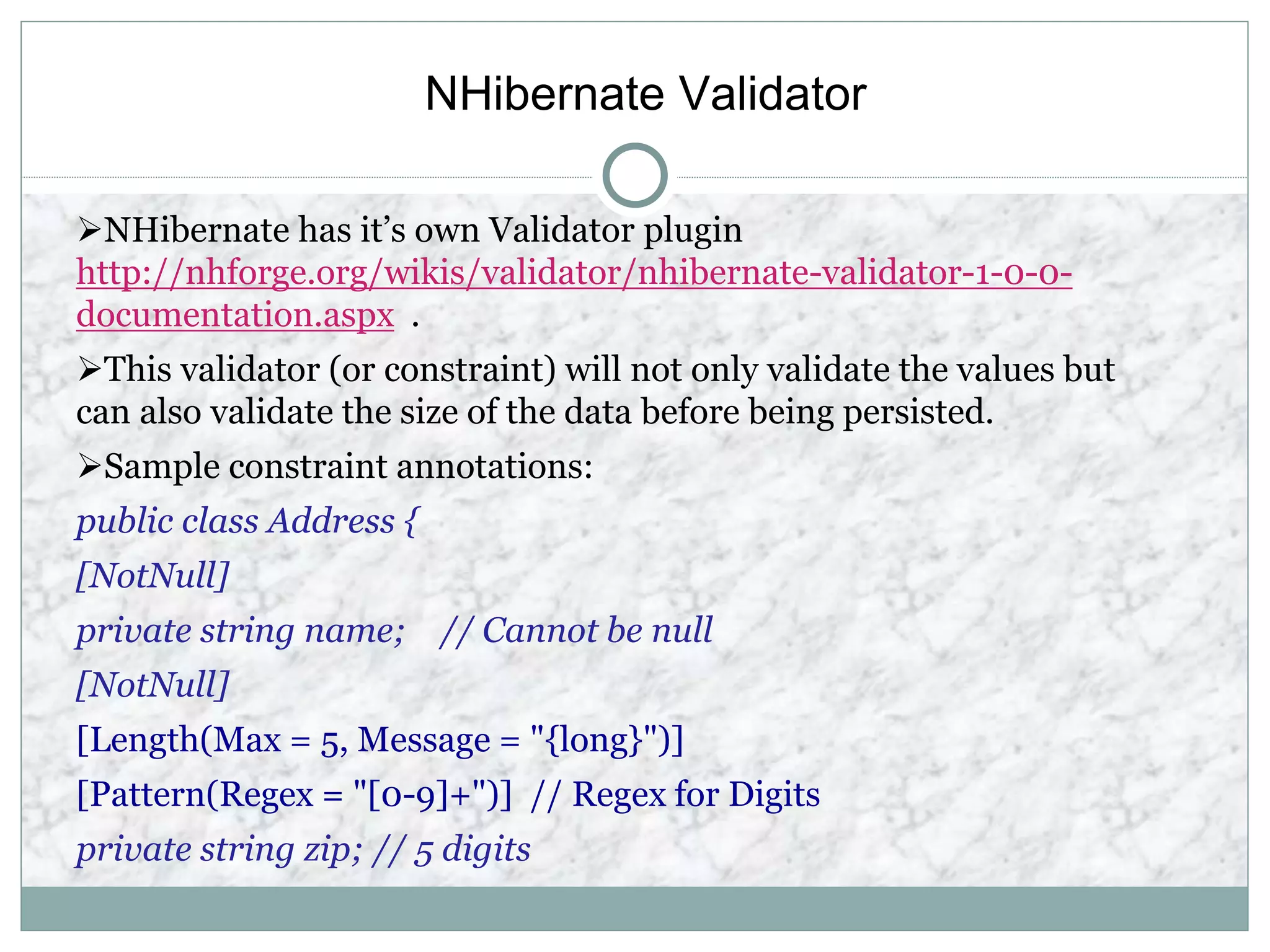 NHibernate Validator
NHibernate has it’s own Validator plugin
http://nhforge.org/wikis/validator/nhibernate-validator-1-0-0-
documentation.aspx .
This validator (or constraint) will not only validate the values but
can also validate the size of the data before being persisted.
Sample constraint annotations:
public class Address {
[NotNull]
private string name; // Cannot be null
[NotNull]
[Length(Max = 5, Message = "{long}")]
[Pattern(Regex = "[0-9]+")] // Regex for Digits
private string zip; // 5 digits
 