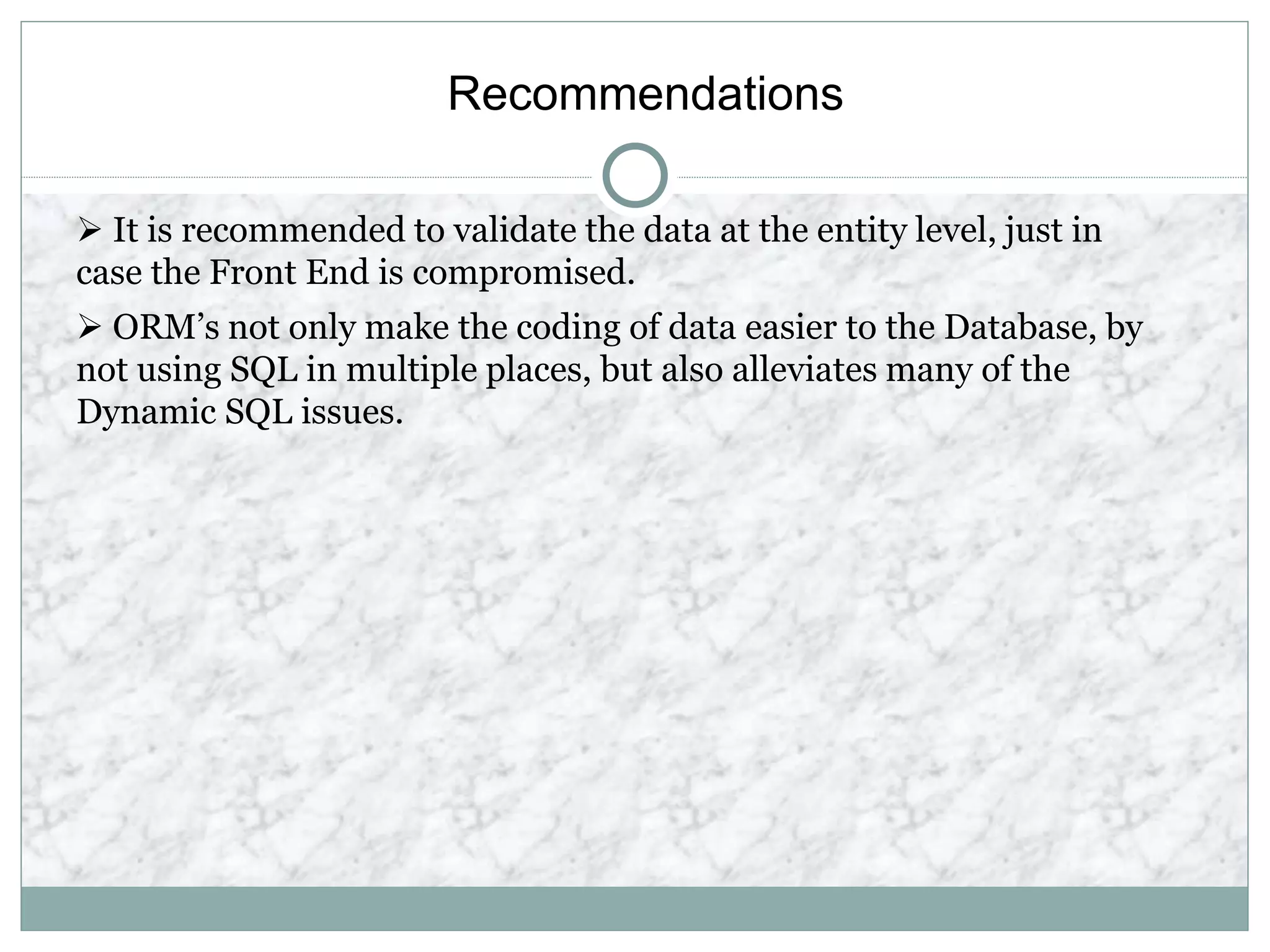 Recommendations
 It is recommended to validate the data at the entity level, just in
case the Front End is compromised.
 ORM’s not only make the coding of data easier to the Database, by
not using SQL in multiple places, but also alleviates many of the
Dynamic SQL issues.
 