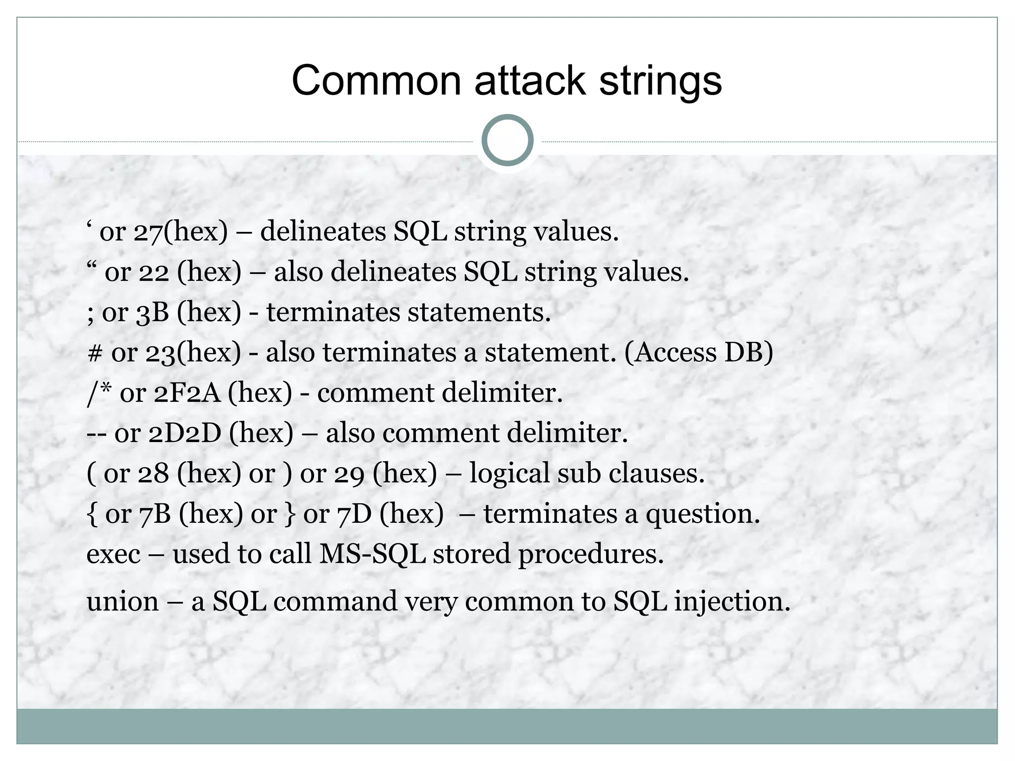 Common attack strings
‘ or 27(hex) – delineates SQL string values.
“ or 22 (hex) – also delineates SQL string values.
; or 3B (hex) - terminates statements.
# or 23(hex) - also terminates a statement. (Access DB)
/* or 2F2A (hex) - comment delimiter.
-- or 2D2D (hex) – also comment delimiter.
( or 28 (hex) or ) or 29 (hex) – logical sub clauses.
{ or 7B (hex) or } or 7D (hex) – terminates a question.
exec – used to call MS-SQL stored procedures.
union – a SQL command very common to SQL injection.
 