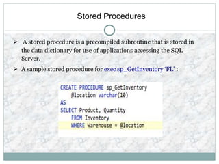 Stored Procedures
 A stored procedure is a precompiled subroutine that is stored in
the data dictionary for use of applications accessing the SQL
Server.
 A sample stored procedure for exec sp_GetInventory ‘FL’ :
 