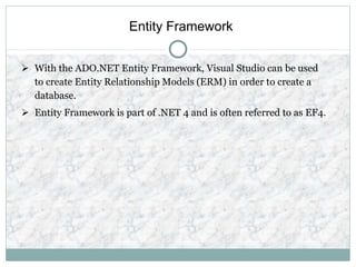 Entity Framework
 With the ADO.NET Entity Framework, Visual Studio can be used
to create Entity Relationship Models (ERM) in order to create a
database.
 Entity Framework is part of .NET 4 and is often referred to as EF4.
 