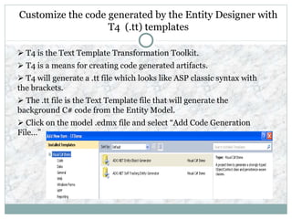 Customize the code generated by the Entity Designer with
T4 (.tt) templates
 T4 is the Text Template Transformation Toolkit.
 T4 is a means for creating code generated artifacts.
 T4 will generate a .tt file which looks like ASP classic syntax with
the brackets.
 The .tt file is the Text Template file that will generate the
background C# code from the Entity Model.
 Click on the model .edmx file and select “Add Code Generation
File…”
 