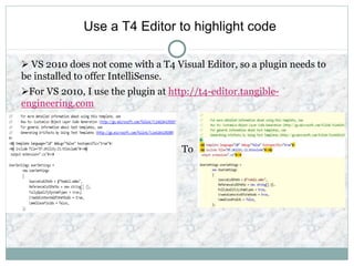 Use a T4 Editor to highlight code
 VS 2010 does not come with a T4 Visual Editor, so a plugin needs to
be installed to offer IntelliSense.
For VS 2010, I use the plugin at http://t4-editor.tangible-
engineering.com
To
 