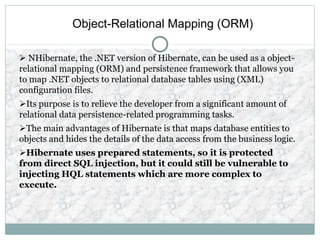 Object-Relational Mapping (ORM)
 NHibernate, the .NET version of Hibernate, can be used as a object-
relational mapping (ORM) and persistence framework that allows you
to map .NET objects to relational database tables using (XML)
configuration files.
Its purpose is to relieve the developer from a significant amount of
relational data persistence-related programming tasks.
The main advantages of Hibernate is that maps database entities to
objects and hides the details of the data access from the business logic.
Hibernate uses prepared statements, so it is protected
from direct SQL injection, but it could still be vulnerable to
injecting HQL statements which are more complex to
execute.
 