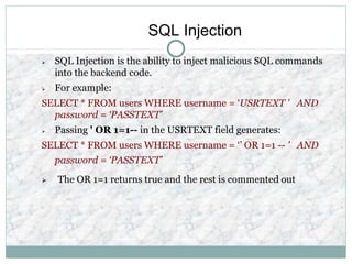 SQL Injection
 SQL Injection is the ability to inject malicious SQL commands
into the backend code.
 For example:
SELECT * FROM users WHERE username = ‘USRTEXT ' AND
password = ‘PASSTEXT’
 Passing ' OR 1=1-- in the USRTEXT field generates:
SELECT * FROM users WHERE username = ‘’ OR 1=1 -- ' AND
password = ‘PASSTEXT’
 The OR 1=1 returns true and the rest is commented out
 