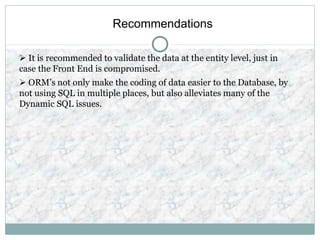 Recommendations
 It is recommended to validate the data at the entity level, just in
case the Front End is compromised.
 ORM’s not only make the coding of data easier to the Database, by
not using SQL in multiple places, but also alleviates many of the
Dynamic SQL issues.
 