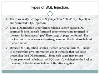 Types of SQL Injection…
 There are really two types of SQL injection, “Blind” SQL Injection
and “Directed” SQL Injection.
 Blind SQL Injection is performed when a hacker passes SQL
commands into the web form and generic errors are returned to
the user, for instance a “404” Error page or page not found. The
hacker has to make more extensive guesses on the database behind
the web server.
 Directed SQL Injection is when the web server returns SQL errors
to the user that give information about the table that has issue
processing the SQL command. Some web pages may return
“users.password table incorrect SQL query”, which gives the hacker
the name of the database to launch the attack against.
 