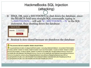 HackmeBooks SQL Injection
(attacking)
 HSQL DB, uses a SHUTDOWN to shut down the database, since
the SEARCH field uses straight SQL commands, typing in
‘;+SHUTDOWN;-- will add ‘%’; SHUTDOWN; --%’ in the SQL
statement, thus shutting down the database:
 Session is now closed because we shutdown the database:
 