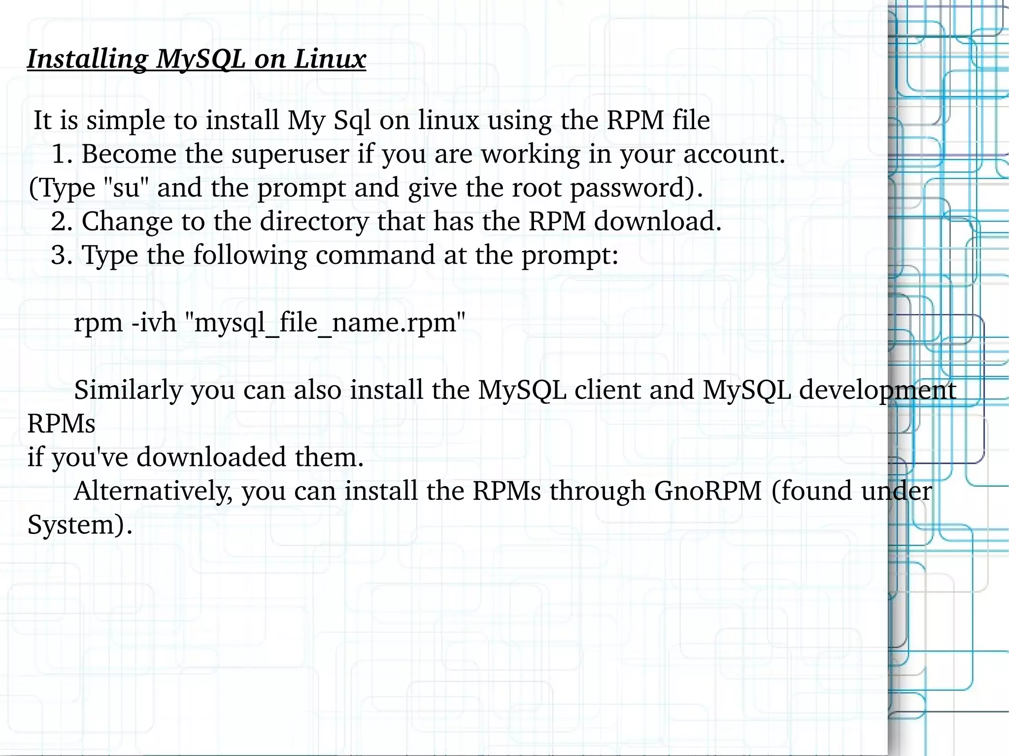 Installing MySQL on Linux It is simple to install My Sql on linux using the RPM file 1. Become the superuser if you are working in your account.  (Type &quot;su&quot; and the prompt and give the root password). 2. Change to the directory that has the RPM download. 3. Type the following command at the prompt: rpm -ivh &quot;mysql_file_name.rpm&quot; Similarly you can also install the MySQL client and MySQL development RPMs  if you've downloaded them. Alternatively, you can install the RPMs through GnoRPM (found under System). 