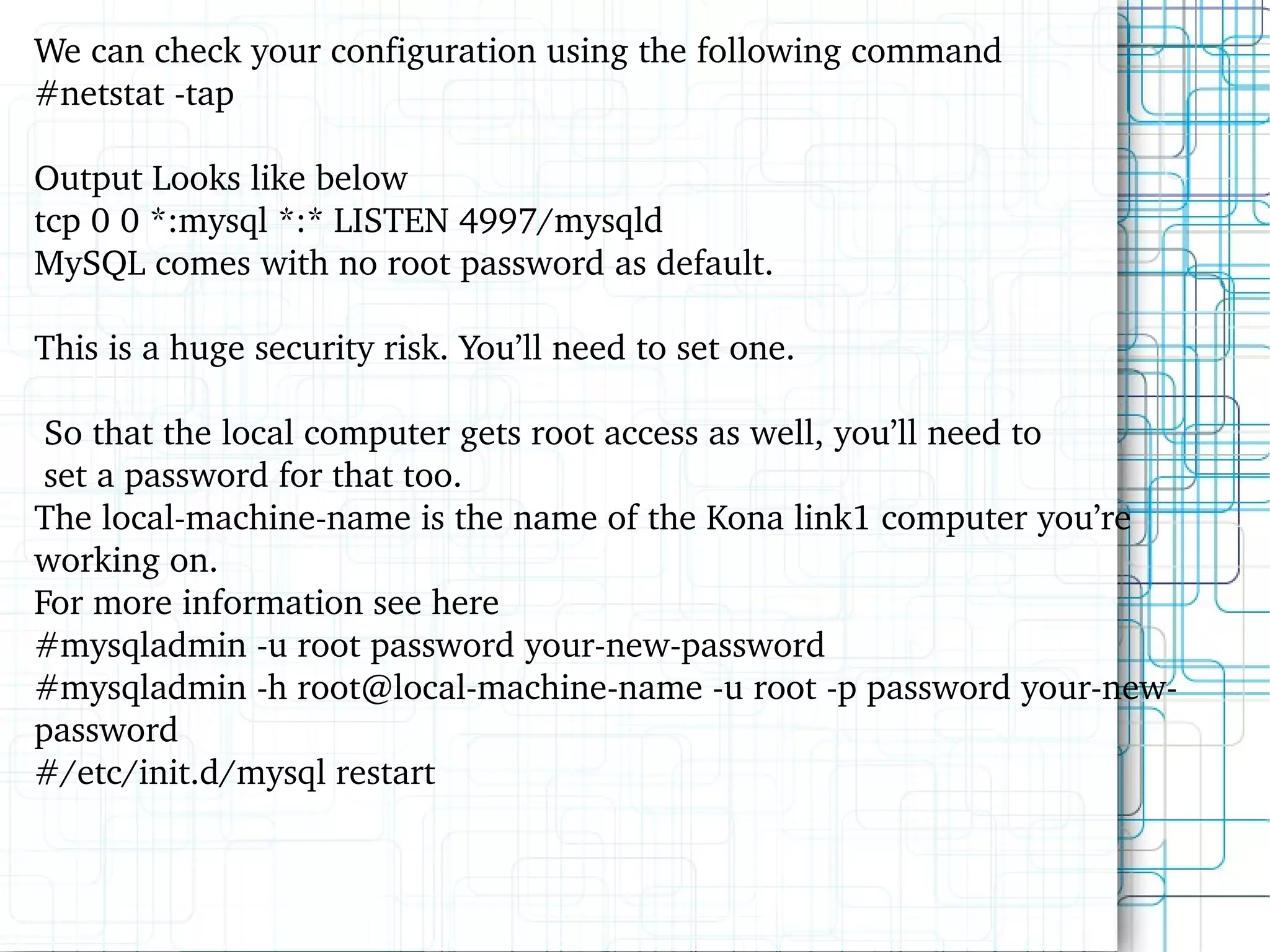 We can check your configuration using the following command #netstat -tap Output Looks like below tcp 0 0 *:mysql *:* LISTEN 4997/mysqld MySQL comes with no root password as default.  This is a huge security risk. You’ll need to set one. So that the local computer gets root access as well, you’ll need to set a password for that too.  The local-machine-name is the name of the  Kona link1 computer  you’re working on.  For more information see here #mysqladmin -u root password your-new-password #mysqladmin -h root@local-machine-name -u root -p password your-new-password #/etc/init.d/mysql restart 