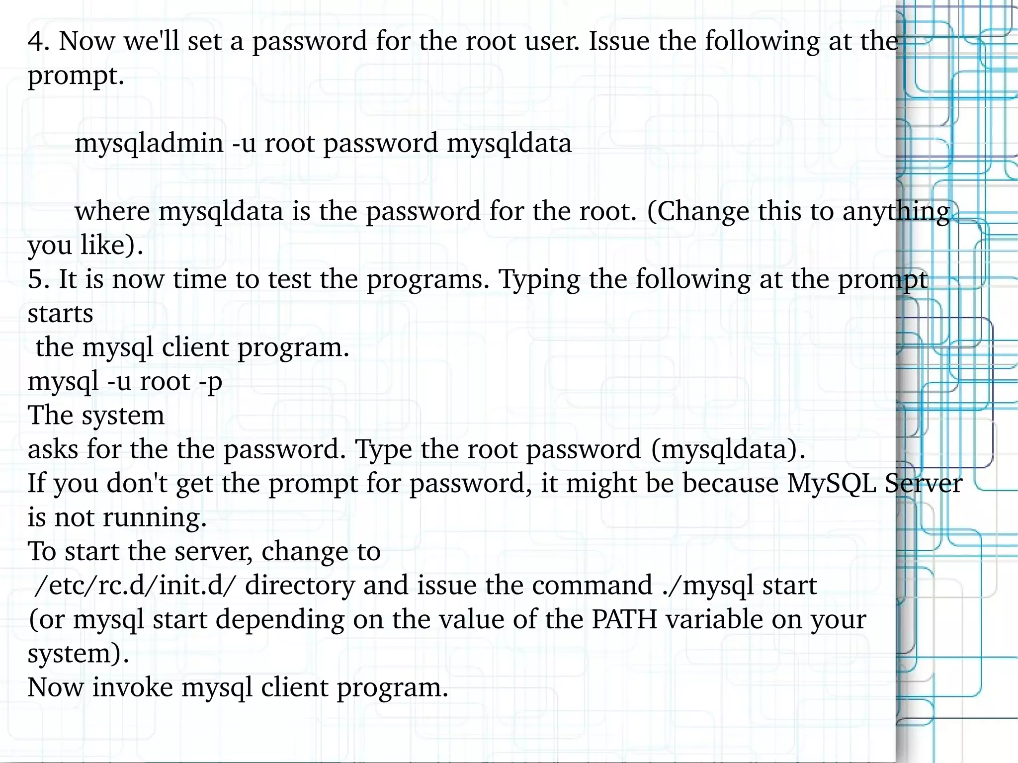 4. Now we'll set a password for the root user. Issue the following at the prompt. mysqladmin -u root password mysqldata where mysqldata is the password for the root. (Change this to anything you like). 5. It is now time to test the programs. Typing the following at the prompt starts the mysql client program. mysql -u root -p The system asks for the the password. Type the root password (mysqldata). If you don't get the prompt for password, it might be because MySQL Server is not running.  To start the server, change to /etc/rc.d/init.d/ directory and issue the command ./mysql start  (or mysql start depending on the value of the PATH variable on your system).  Now invoke mysql client program. 
