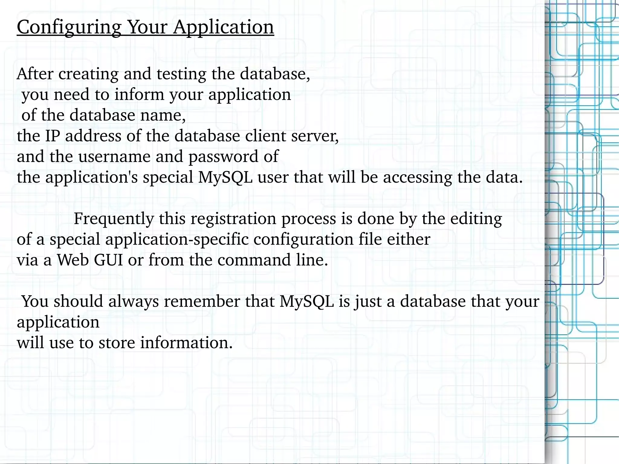 Configuring Your Application After creating and testing the database, you need to inform your application of the database name,  the IP address of the database client server,  and the username and password of  the application's special MySQL user that will be accessing the data.  Frequently this registration process is done by the editing  of a special application-specific configuration file either  via a Web GUI or from the command line. You should always remember that MySQL is just a database that your application  will use to store information.  