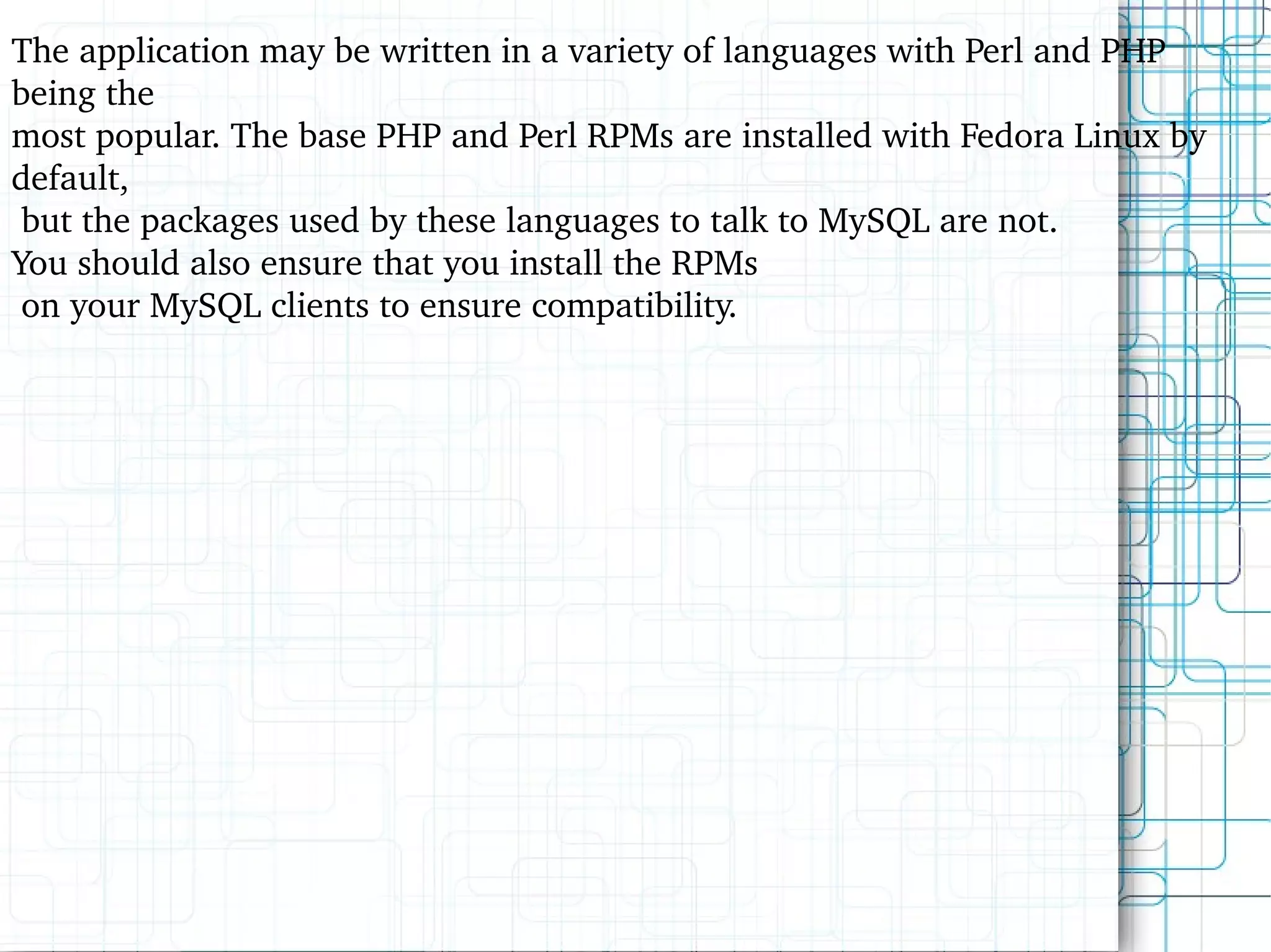 The application may be written in a variety of languages with Perl and PHP being the most popular. The base PHP and Perl RPMs are installed with Fedora Linux by default,  but the packages used by these languages to talk to MySQL are not.  You should also ensure that you install the RPMs on your MySQL clients to ensure compatibility. 